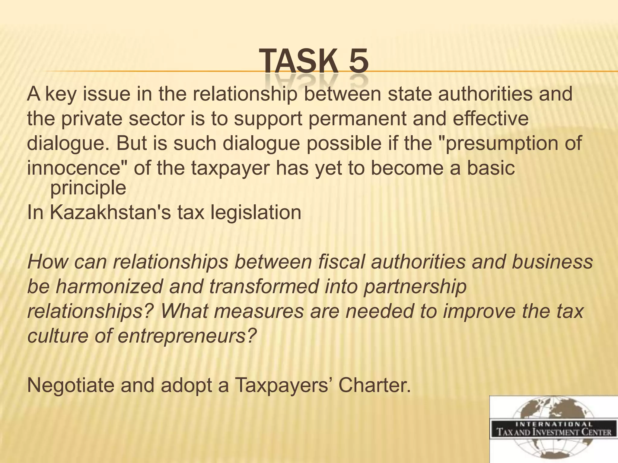 TASK 5
A key issue in the relationship between state authorities and
the private sector is to support permanent and effective
dialogue. But is such dialogue possible if the "presumption of
innocence" of the taxpayer has yet to become a basic
   principle
In Kazakhstan's tax legislation

How can relationships between fiscal authorities and business
be harmonized and transformed into partnership
relationships? What measures are needed to improve the tax
culture of entrepreneurs?

Negotiate and adopt a Taxpayers’ Charter.
 