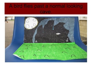 A bird flies past a normal looking
cave.
 