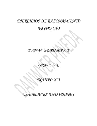 EJERCICIOS DE RAZONAMIENTO
        ABSTRACTO



    DANWVER PINEDA B


        GRADO 9°C


        EQUIPO N°3


  THE BLACKS AND WHITES
 
