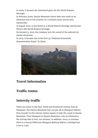 In 2009, it became the nominated place for the World Natural
Heritage;
In February 2009, Danxia Mountain Scenic Spot was rated as an
advanced unit in the creation of a civilized scenic tourist area
nationwide;
In August 2010, it was listed as a World Natural Heritage and became
China’s 8th World Natural Heritage;
On January 9, 2012, the company won the award of the national 5A
tourist attraction;
In 2013, it became one of the first 39 “National Ecotourism
Demonstration Zones” in China.
Travel Information
Traffic routes
Intercity traffic
There are trains to the East, North and Southwest railway lines in
Shaoguan. The Danxia Mountain tour can get off at Shaoguan Station,
then transfer to the railway station square to take the coach to Danxia
Mountain. From Shaoguan to Danxia Mountain, only 50 kilometers,
the driving time is four. ten minutes. In addition, every 15 minutes,
there is a luxury CMB from Shaoguan Railway Station, running from
6 am to 7 pm.
 