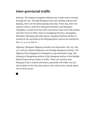 Inter-provincial traffic
Railway: The Beijing-Guangzhou Railway has a large artery running
through the city. Through Shaoguan City and Lechang, Ruyuan and
Qujiang, there are 65 trains passing every day. Every day, there are
express trains to and from Shaoguan-Shenzhen and Shaoguan-
Guangzhou. Guests from the north can choose to get off at this station
and then travel to other cities in Guangdong Province, Guangzhou,
Shenzhen, Zhaoqing and other places. Shaoguan Railway Station is
located on the east bank of the Minjiang River and can be reached by
bus 1, 2, 3, 4, 9, and 10.
Highway: Shaoguan Highway extends in all directions. The 105, 106,
107, and 323 national highways run through Shaoguan territory. The
highway from Shaoguan to Guangzhou is 290 kilometers long. The
Gantang to Wengcheng section of the Shaoguan section of the Beijing-
Zhuhai Expressway is open to traffic. There are coaches from
Shaoguan City to nearby attractions, generally with CMB. You can
also transfer to the city and county in the station first, usually about
two or three hours.

 