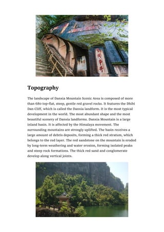 Topography
The landscape of Danxia Mountain Scenic Area is composed of more
than 680 top-flat, steep, gentle red gravel rocks. It features the Dhibi
Dan Cliff, which is called the Danxia landform. It is the most typical
development in the world. The most abundant shape and the most
beautiful scenery of Danxia landforms. Danxia Mountain is a large
inland basin. It is affected by the Himalaya movement. The
surrounding mountains are strongly uplifted. The basin receives a
large amount of debris deposits, forming a thick red stratum, which
belongs to the red layer. The red sandstone on the mountain is eroded
by long-term weathering and water erosion, forming isolated peaks
and steep rock formations. The thick red sand and conglomerate
develop along vertical joints.
 