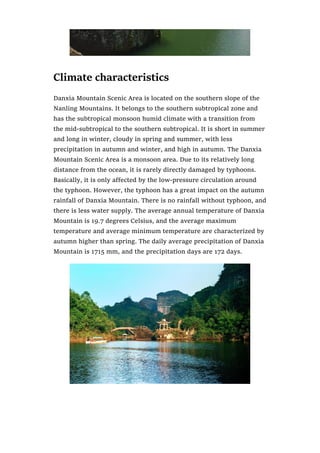 Climate characteristics
Danxia Mountain Scenic Area is located on the southern slope of the
Nanling Mountains. It belongs to the southern subtropical zone and
has the subtropical monsoon humid climate with a transition from
the mid-subtropical to the southern subtropical. It is short in summer
and long in winter, cloudy in spring and summer, with less
precipitation in autumn and winter, and high in autumn. The Danxia
Mountain Scenic Area is a monsoon area. Due to its relatively long
distance from the ocean, it is rarely directly damaged by typhoons.
Basically, it is only affected by the low-pressure circulation around
the typhoon. However, the typhoon has a great impact on the autumn
rainfall of Danxia Mountain. There is no rainfall without typhoon, and
there is less water supply. The average annual temperature of Danxia
Mountain is 19.7 degrees Celsius, and the average maximum
temperature and average minimum temperature are characterized by
autumn higher than spring. The daily average precipitation of Danxia
Mountain is 1715 mm, and the precipitation days are 172 days.
 