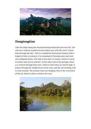 Dongtongtian
Take the steps along the mountaineering boulevard and turn left. You
will see a natural weathered and eroded cave with the word “secret
hole through the sky”. This is a cylindrical horizontal channel with a
height of only 0.9 meters. It is composed of flowing water and rock
and collapsed stones. The hole is less than 10 meters, which is warm
in winter and cool in summer. At the other end of the passage, there
is a vertical through-hole cave, which is more than 40 meters high. It
passes through the middle-level scenic area, and the surrounding wall
is criss-crossed. The ancient vines are hanging. Due to the convection
of the air, there is often a wind in the cave.
 