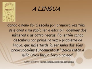 A LINGUA Cando o neno foi á escola por primeira vez tiña seis anos e xa sabía ler e escribir, ademais dos números e as catro regras. Foi entón cando descubriu por primeira vez o problema da lingua, que máis tarde ía ser unha das súas preocupacións fundamentais: “Deica entón a miña única lingua fora o galego” (Carlos Casares,  Ramón Piñeiro, unha vida por Galicia ) 