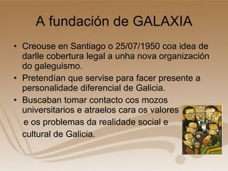 A fundación de GALAXIA Creouse en Santiago o 25/07/1950 coa idea de darlle cobertura legal a unha nova organización do galeguismo. Pretendían que servise para facer presente a personalidade diferencial de Galicia. Buscaban tomar contacto cos mozos universitarios e atraelos cara os valores e os problemas da realidade social e  cultural de Galicia.  