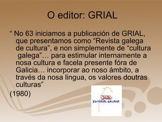 O editor: GRIAL “  No 63 iniciamos a publicación de GRIAL, que presentamos como “Revista galega de cultura”, e non simplemente de “cultura  galega”… para estimular internamente a nosa cultura e facela presente fóra de Galicia… incorporar ao noso ámbito, a través da nosa lingua, os valores doutras culturas” (1980) 
