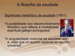 A filosofía da saudade Significado metafísico da saudade  (1951): “ A posibilidade dun desenvolvemento filosófico que reflexe a modalidade espiritual galego-portuguesa” “ A singularidade vivencial da saudade non é, máis que un acento especial do espírito universal” 
