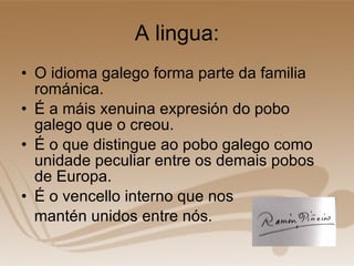 A lingua: O idioma galego forma parte da familia románica. É a máis xenuina expresión do pobo galego que o creou. É o que distingue ao pobo galego como unidade peculiar entre os demais pobos de Europa. É o vencello interno que nos mantén unidos entre nós.  