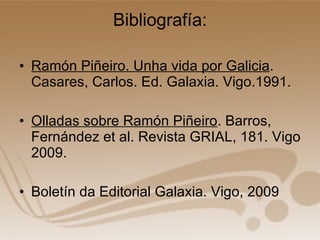 Bibliografía: Ramón Piñeiro. Unha vida por Galicia . Casares, Carlos. Ed. Galaxia. Vigo.1991. Olladas sobre Ramón Piñeiro . Barros, Fernández et al. Revista GRIAL, 181. Vigo 2009. Boletín da Editorial Galaxia. Vigo, 2009 