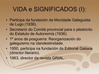 VIDA e SIGNIFICADOS (I): Participa da fundación da Mocidade Galeguista de Lugo (1936). Secretario do Comité provincial para o plesbicito do Estatuto de Autonomía (1936). 1º anos da posguerra: Reorganización do galeguismo na clandestinidade. 1950, participa na fundación da Editorial Galaxia (director literario). 1963, director da revista GRIAL. 