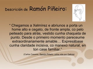 Descrición de  Ramón Piñeiro: “  Chegamos a Xelmírez e abriunos a porta un home alto e cegato, de fronte ampla, co pelo peiteado para atrás, vestido cunha chaqueta de punto. Desde o primeiro momento pareceume extraordinariamente amable… Expresábase cunha claridade incisiva, co manexo natural, en ton case familiar.” (Carlos Casares,  Ramón Piñeiro, unha vida por Galicia ) 