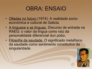 OBRA: ENSAIO Olladas no futuro  (1974): A realidade socio-económica e cultural de Galicia. A linguaxe e as linguas.  Discurso de entrada na RAEG: o valor da lingua como raíz da personalidade diferencial dun pobo. Filosofía da saudade.  O significado metafísico da saudade como sentimento constitutivo da singularidade. 
