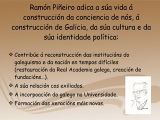 Ramón Piñeiro adica a súa vida á construcción da conciencia de nós, á construcción de Galicia, da súa cultura e da súa identidade política: Contribúe á reconstrucción das institucións do galeguismo e da nación en tempos difíciles (restauración da Real Academia galega, creación de fundacións…). A súa relación cos exiliados. A incorpoación do galego na Universidade. Formación das xeracións máis novas. 