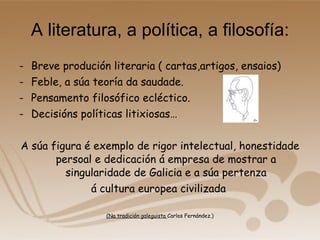 A literatura, a política, a filosofía: Breve produción literaria ( cartas,artigos, ensaios) Feble, a súa teoría da saudade. Pensamento filosófico ecléctico. Decisións políticas litixiosas… A súa figura é exemplo de rigor intelectual, honestidade persoal e dedicación á empresa de mostrar a singularidade de Galicia e a súa pertenza á cultura europea civilizada  (Na tradición galeguista  Carlos Fernández.) 
