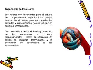 Importancia de los valores Los valores son importantes para el estudio del comportamiento organizacional porque tienden los cimientos para comprender las actitudes y la motivación y porque influyen en nuestras percepciones.  Son persuasivos desde el diseño y desarrollo de las estructuras y procesos organizacionales,  hasta la utilización de estilos de liderazgo determinados y la evaluación del desempeño de los subordinados. 