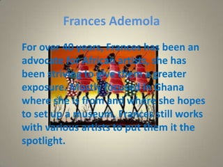 Frances Ademola
For over 40 years, Frances has been an
advocate for African artists, she has
been striving to give them a greater
exposure. Mostly focused in Ghana
where she is from and where she hopes
to set up a museum, Frances still works
with various artists to put them it the
spotlight.
 
