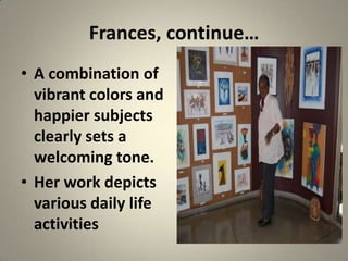 Frances, continue…
• A combination of
  vibrant colors and
  happier subjects
  clearly sets a
  welcoming tone.
• Her work depicts
  various daily life
  activities
 