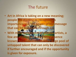 The future
• Art in Africa is taking on a new meaning;
  people are starting to recognize its
  importance and the power of the message
  that can be delivered through art.
• With more acceptance of women artists, a
  few are starting to make their presence
  known; however there is still a large pool of
  untapped talent that can only be discovered
  if further encouraged and if the opportunity
  is given for exposure.
 