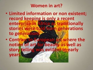 Women in art?
• Limited information or non existent;
  record keeping is only a recent
  enterprise in Africa as traditionally
  stories were told from generations
  to generations
• Contrast to European art where the
  notion of art for beauty as well as
  story telling was evident in early
  years
 