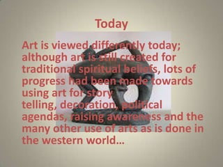 Today
Art is viewed differently today;
although art is still created for
traditional spiritual beliefs, lots of
progress had been made towards
using art for story
telling, decoration, political
agendas, raising awareness and the
many other use of arts as is done in
the western world…
 