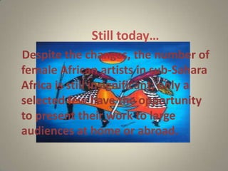 Still today…
Despite the changes, the number of
female African artists in sub-Sahara
Africa is still insignificant; only a
selected few have the opportunity
to present their work to large
audiences at home or abroad.
 