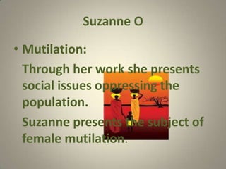 Suzanne O

• Mutilation:
  Through her work she presents
  social issues oppressing the
  population.
  Suzanne presents the subject of
  female mutilation.
 