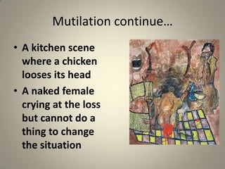 Mutilation continue…
• A kitchen scene
  where a chicken
  looses its head
• A naked female
  crying at the loss
  but cannot do a
  thing to change
  the situation
 