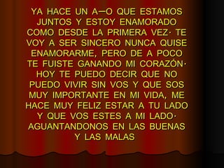 YA HACE UN AÑO QUE ESTAMOS JUNTOS Y ESTOY ENAMORADO COMO DESDE LA PRIMERA VEZ. TE VOY A SER SINCERO NUNCA QUISE ENAMORARME, PERO DE A POCO TE FUISTE GANANDO MI CORAZÓN. HOY TE PUEDO DECIR QUE NO PUEDO VIVIR SIN VOS Y QUE SOS MUY IMPORTANTE EN MI VIDA, ME HACE MUY FELIZ ESTAR A TU LADO Y QUE VOS ESTES A MI LADO. AGUANTANDONOS EN LAS BUENAS Y LAS MALAS   