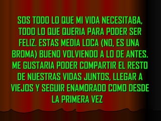 SOS TODO LO QUE MI VIDA NECESITABA, TODO LO QUE QUERIA PARA PODER SER FELIZ. ESTAS MEDIA LOCA (NO, ES UNA  BROMA) BUENO VOLVIENDO A LO DE ANTES. ME GUSTARIA PODER COMPARTIR EL RESTO DE NUESTRAS VIDAS JUNTOS, LLEGAR A VIEJOS Y SEGUIR ENAMORADO COMO DESDE LA PRIMERA VEZ   