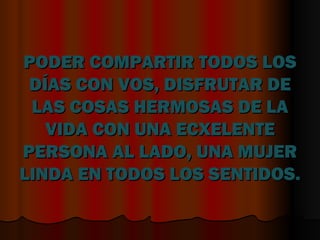 PODER COMPARTIR TODOS LOS DÍAS CON VOS, DISFRUTAR DE LAS COSAS HERMOSAS DE LA VIDA CON UNA ECXELENTE PERSONA AL LADO, UNA MUJER LINDA EN TODOS LOS SENTIDOS.  