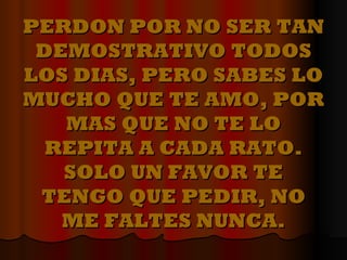 PERDON POR NO SER TAN DEMOSTRATIVO TODOS LOS DIAS, PERO SABES LO MUCHO QUE TE AMO, POR MAS QUE NO TE LO REPITA A CADA RATO. SOLO UN FAVOR TE TENGO QUE PEDIR, NO ME FALTES NUNCA. 