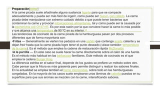 Preparación[editar]
A la carne picada suele añadírsele alguna sustancia ligante para que se compacte
adecuadamente y pueda ser más fácil de ingerir, como puede ser huevo, pan rallado. La carne
picada debe manipularse con extremo cuidado debido a que puede tener bacterias que
contaminan la carne y provocar intoxicaciones alimentarias, tal y como puede ser la causada por
la escherichia coli O157:H7. Es por esta razón por la que conviene hacer la carne lo más posible
y que alcance una temperatura de 90 ºC en su interior.13
Las tendencias de cocinado de la carne picada de la hamburguesa pasan por dos procesos
diferentes que de forma mayoritaria son:
•Fritas — Generalmente se vierten los pedazos en una sartén que contenga aceite caliente y se
dejan freír hasta que la carne picada logre tener el punto deseado (véase también: temperatura
de la carne). Es el método que emplea la cadena de restauración rápida McDonalds
•A la parrilla — En este caso se suele hacer la carne directamente sobre el calor de una fuente.
Es el método más habitual en las barbacoas familiares. Este método de cocinado es el que
emplea la cadena Burger King.
La diferencia estriba en el sabor final, depende de los gustos se prefiere un método sobre otro.
Cabe pensar que la fritura es más grasienta pero permite distinguir y realzar los sabores finales.
En la actualidad se emplea también el horno microondas, sobre todo en las hamburguesas
congeladas. En la mayoría de los casos suele emplearse unas láminas de cebolla puestas en su
superficie para que sus aromas se mezclen con la carne, intensificando sabores.
 