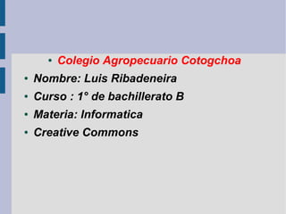 ●

Colegio Agropecuario Cotogchoa

●

Nombre: Luis Ribadeneira

●

Curso : 1° de bachillerato B

●

Materia: Informatica

●

Creative Commons

 