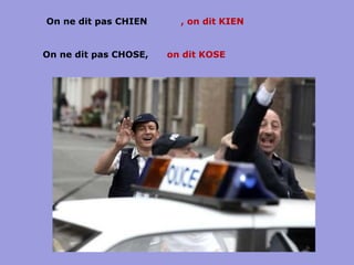 On ne dit pas CHIEN , on dit KIEN on dit KOSE On ne dit pas CHOSE,  