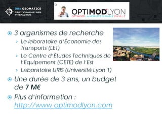  
3 organismes de recherche 
› 
Le laboratoire d’Économie des Transports (LET) 
› 
Le Centre d’Études Techniques de l’Équipement (CETE) de l’Est 
› 
Laboratoire LIRIS (Université Lyon 1) 
 
Une durée de 3 ans, un budget de 7 M€ 
 
Plus d’information : http://www.optimodlyon.com  