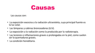 Causas
Las causas son:
• La exposición excesiva a la radiación ultravioleta, cuya principal fuente es
la luz solar.
• Las lámparas y cabinas bronceadoras (U.V).
• La exposición a la radiación como la producida por la radioterapia.
• Las lesiones o inflamaciones graves o prolongadas en la piel, como suelen
ser la quemaduras graves.
• La condición hereditaria.
 