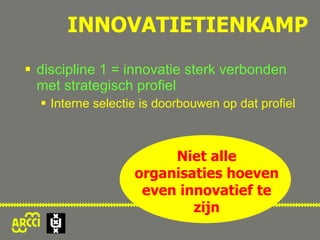 INNOVATIETIENKAMP discipline 1 = innovatie sterk verbonden met strategisch profiel Interne selectie is doorbouwen op dat profiel maar ook: noodzakelijke variëtiet Niet alle organisaties hoeven even innovatief te zijn 