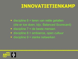 discipline 6 = leren van reële getallen  (die er toe doen, bijv. Balanced Scorecard) discipline 7 = de beste mensen discipline 8 = ambiance, open cultuur discipline 9 = sterke netwerken INNOVATIETIENKAMP 