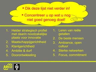 Helder strategisch profiel met daarin noodzakelijke plaats voor innovatie Maatschappijgerichtheid Klantgerichtheid Ambitie & durf Doorontwikkeling Leren van reële getallen De beste mensen Ambiance, open cultuur Sterke netwerken Focus, commitment INNOVATIETIENKAMP Dik deze lijst niet verder in! Concentreer u op wat u nog niet goed genoeg doet! 