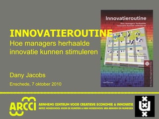 INNOVATIEROUTINE Hoe managers herhaalde innovatie kunnen stimuleren Dany Jacobs Enschede, 7 oktober 2010 