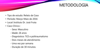 METODOLOGIA
• Tipo de estudo: Relato de Caso
• Período: Março-Maio de 2016
• Local: Instituto Dr. José Frota
• Caso Clínico :
- Sexo: Masculino
- Idade: 26 anos
- Diagnóstico: TCE e politraumatismo
- Dois meses de atendimento
- Uma vez por semana
- Duração de 30 minutos.
 