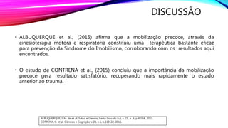 DISCUSSÃO
• ALBUQUERQUE et al., (2015) afirma que a mobilização precoce, através da
cinesioterapia motora e respiratória constituiu uma terapêutica bastante eficaz
para prevenção da Síndrome do Imobilismo, corroborando com os resultados aqui
encontrados.
• O estudo de CONTRENA et al., (2015) concluiu que a importância da mobilização
precoce gera resultado satisfatório, recuperando mais rapidamente o estado
anterior ao trauma.
ALBUQUERQUE, I. M. de et al. Salud e Ciencia, Santa Cruz do Sul, v. 21, n. 4, p.403-8, 2015.
COTRENA, C. et al. Ciências e Cognição, v.20, n.1, p.110-22, 2015.
 