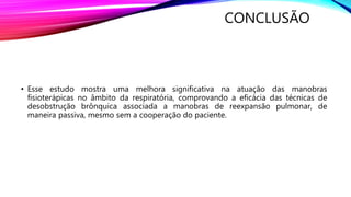 CONCLUSÃO
• Esse estudo mostra uma melhora significativa na atuação das manobras
fisioterápicas no âmbito da respiratória, comprovando a eficácia das técnicas de
desobstrução brônquica associada a manobras de reexpansão pulmonar, de
maneira passiva, mesmo sem a cooperação do paciente.
 