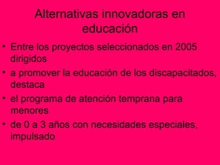 Alternativas innovadoras en
                educación
• Entre los proyectos seleccionados en 2005
  dirigidos
• a promover la educación de los discapacitados,
  destaca
• el programa de atención temprana para
  menores
• de 0 a 3 años con necesidades especiales,
  impulsado
 