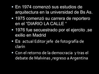  En 1974 comenzó sus estudios de
arquitectura en la universidad de Bs As.
1975 comenzó su carrera de reportero
en el “DIARIO LA CALLE “
1976 fue secuestrado por el ejercito ,se
exilio en Madrid
Es actual Editor jefe de fotografía de
clarín
Con el retorno de la democracia y tras el
debate de Malvinas ,regreso a Argentina