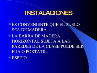 INSTALACIONES ES CONVENIENTE QUE EL SUELO SEA DE MADERA. LA BARRA DE MADERA HORIZONTAL SUJETA A LAS PAREDES DE LA CLASE.PUEDE SER FIJA O PORTATIL. ESPEJO 