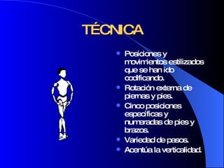TÉCNICA Posiciones y movimientos estilizados que se han ido codificando. Rotación externa de piernas y pies. Cinco posiciones específicas y numeradas de pies y brazos. Variedad de pasos. Acentúa la verticalidad. 