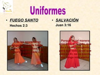 FUEGO SANTO Hechos 2:3 SALVACIÓN Juan 3:16 Y se les aparecieron lenguas como de fuego que, repartiéndose, se posaron sobre cada uno de ellos. Porque de tal manera amó Dios al mundo, que dio a su Hijo unigénito, para que todo aquel que cree en El, no se pierda, mas tenga vida eterna.  Uniformes 