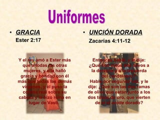GRACIA Ester 2:17 UNCIÓN DORADA Zacarías 4:11-12 Y el rey amó a Ester más que a todas las  otras  mujeres, y ella halló gracia y bondad con él más que todas las  demás  vírgenes, y él puso la corona real sobre su cabeza y la hizo reina en lugar de Vasti.   Entonces hablé, y le dije: ¿Qué son estos dos olivos a la derecha y a la izquierda del candelabro?  Hablé por segunda vez, y le dije: ¿Qué son las dos ramas de olivo que están junto a los dos tubos de oro, que vierten de sí el  aceite  dorado? Uniformes 